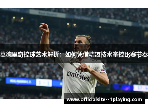 莫德里奇控球艺术解析:如何凭借精湛技术掌控比赛节奏 莫德里奇控球艺术解析:如何凭借精湛技术掌控比赛节奏