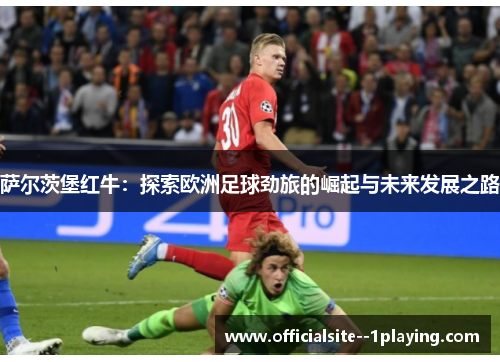 萨尔茨堡红牛：探索欧洲足球劲旅的崛起与未来发展之路