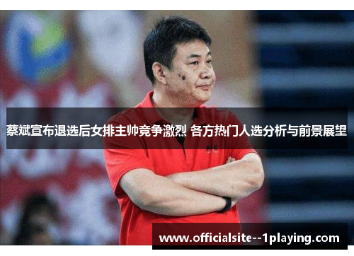 蔡斌宣布退选后女排主帅竞争激烈 各方热门人选分析与前景展望 蔡斌宣布退选后女排主帅竞争激烈 各方热门人选分析与前景展望