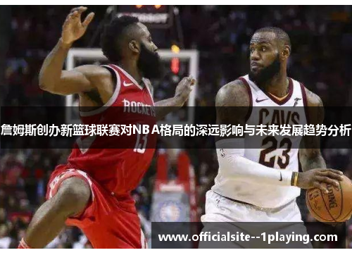 詹姆斯创办新篮球联赛对NBA格局的深远影响与未来发展趋势分析