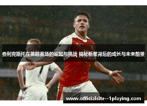 费利克斯托在英超赛场的崛起与挑战 揭秘新星背后的成长与未来前景 费利克斯托在英超赛场的崛起与挑战 揭秘新星背后的成长与未来前景
