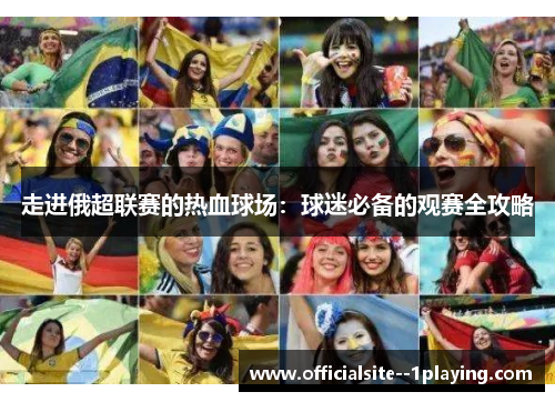 走进俄超联赛的热血球场:球迷必备的观赛全攻略 走进俄超联赛的热血球场:球迷必备的观赛全攻略