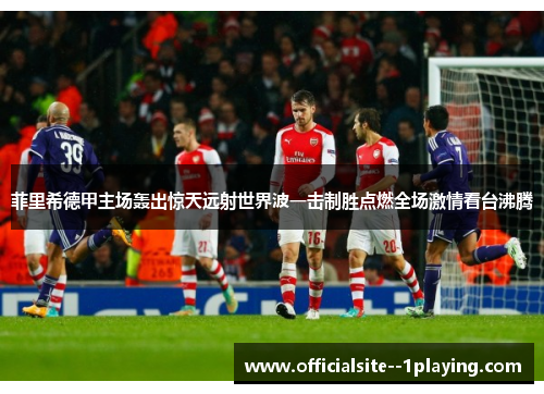 菲里希德甲主场轰出惊天远射世界波一击制胜点燃全场激情看台沸腾 菲里希德甲主场轰出惊天远射世界波一击制胜点燃全场激情看台沸腾