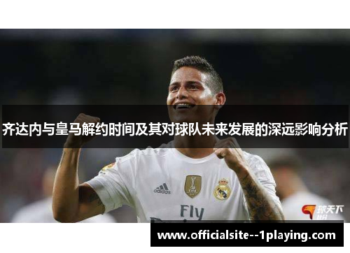 齐达内与皇马解约时间及其对球队未来发展的深远影响分析